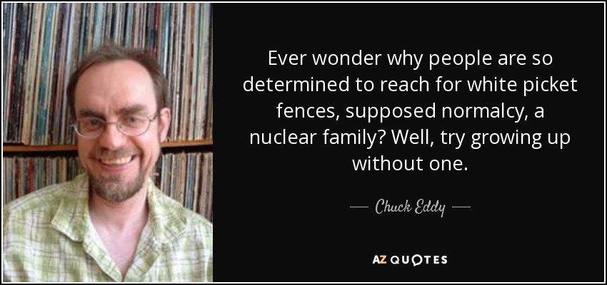 Ever wonder why people are so determined to reach for white picket fences, supposed normalcy, a nuclear family? Well, try growing up without one. - Chuck Eddy
