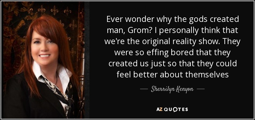 Ever wonder why the gods created man, Grom? I personally think that we're the original reality show. They were so effing bored that they created us just so that they could feel better about themselves - Sherrilyn Kenyon