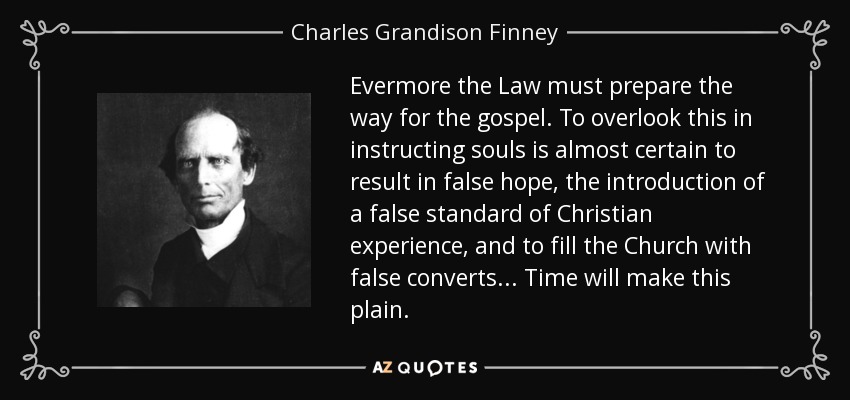 Evermore the Law must prepare the way for the gospel. To overlook this in instructing souls is almost certain to result in false hope, the introduction of a false standard of Christian experience, and to fill the Church with false converts... Time will make this plain. - Charles Grandison Finney