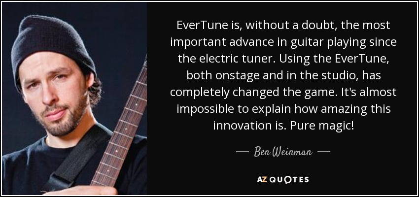 EverTune is, without a doubt, the most important advance in guitar playing since the electric tuner. Using the EverTune, both onstage and in the studio, has completely changed the game. It's almost impossible to explain how amazing this innovation is. Pure magic! - Ben Weinman
