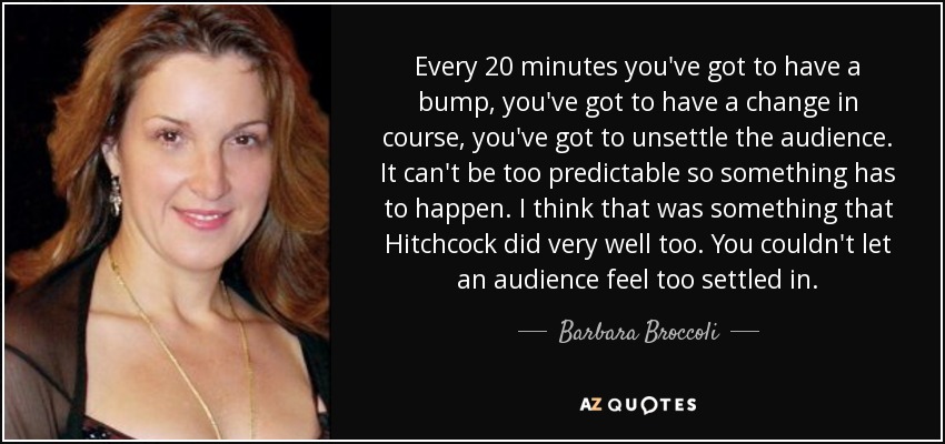 Every 20 minutes you've got to have a bump, you've got to have a change in course, you've got to unsettle the audience. It can't be too predictable so something has to happen. I think that was something that Hitchcock did very well too. You couldn't let an audience feel too settled in. - Barbara Broccoli