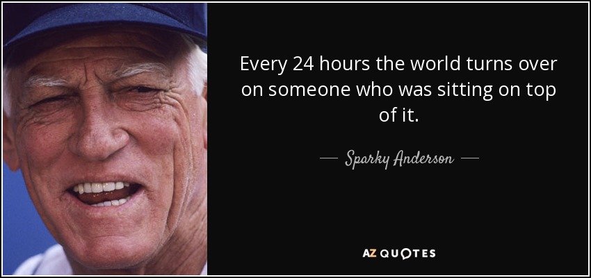 Every 24 hours the world turns over on someone who was sitting on top of it. - Sparky Anderson