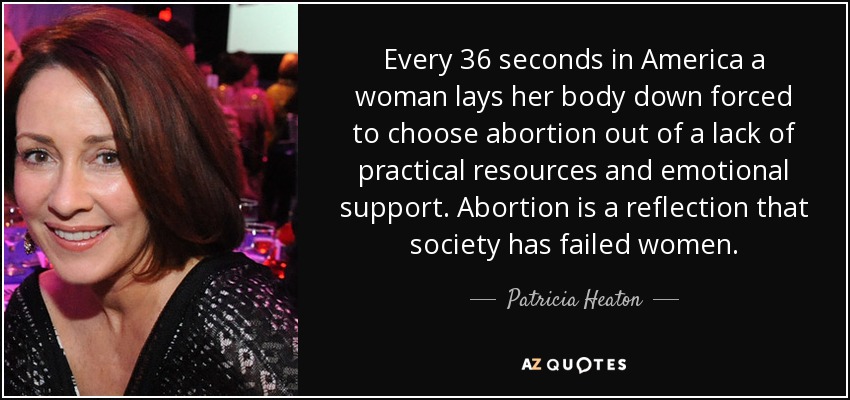 Every 36 seconds in America a woman lays her body down forced to choose abortion out of a lack of practical resources and emotional support. Abortion is a reflection that society has failed women. - Patricia Heaton