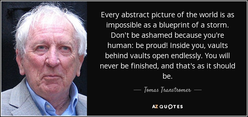 Every abstract picture of the world is as impossible as a blueprint of a storm. Don't be ashamed because you're human: be proud! Inside you, vaults behind vaults open endlessly. You will never be finished, and that's as it should be. - Tomas Transtromer