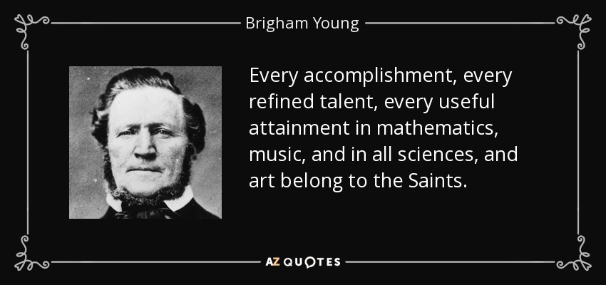 Every accomplishment, every refined talent, every useful attainment in mathematics, music, and in all sciences, and art belong to the Saints. - Brigham Young