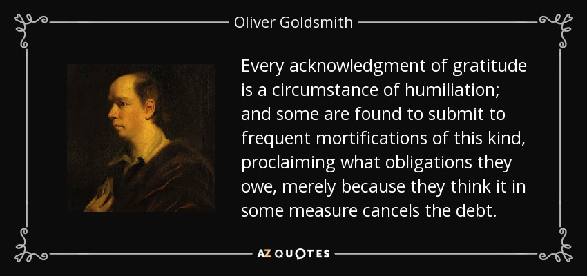 Every acknowledgment of gratitude is a circumstance of humiliation; and some are found to submit to frequent mortifications of this kind, proclaiming what obligations they owe, merely because they think it in some measure cancels the debt. - Oliver Goldsmith
