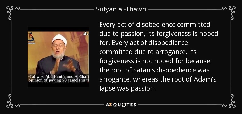 Every act of disobedience committed due to passion, its forgiveness is hoped for. Every act of disobedience committed due to arrogance, its forgiveness is not hoped for because the root of Satan’s disobedience was arrogance, whereas the root of Adam’s lapse was passion. - Sufyan al-Thawri