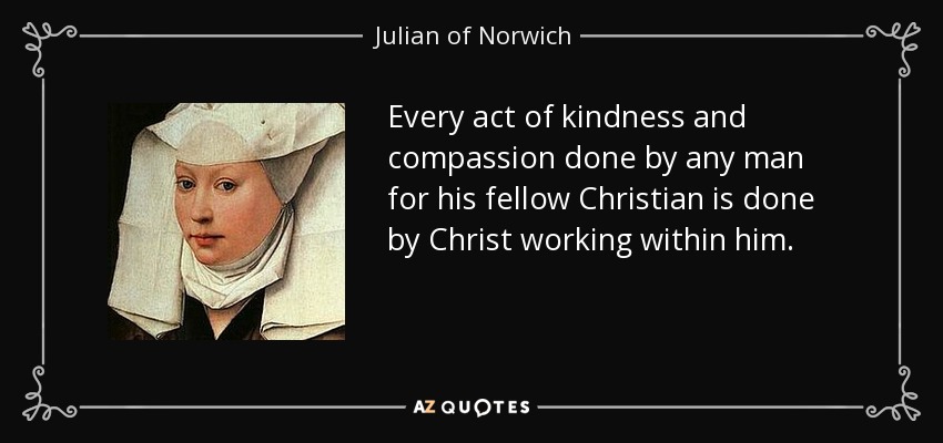 Every act of kindness and compassion done by any man for his fellow Christian is done by Christ working within him. - Julian of Norwich