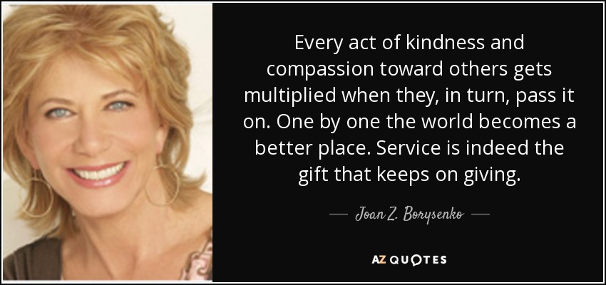 Every act of kindness and compassion toward others gets multiplied when they, in turn, pass it on. One by one the world becomes a better place. Service is indeed the gift that keeps on giving. - Joan Z. Borysenko
