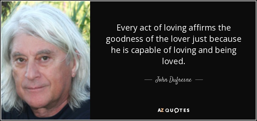 Every act of loving affirms the goodness of the lover just because he is capable of loving and being loved. - John Dufresne