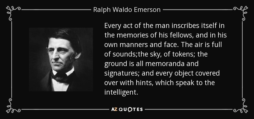 Every act of the man inscribes itself in the memories of his fellows, and in his own manners and face. The air is full of sounds;the sky, of tokens; the ground is all memoranda and signatures; and every object covered over with hints, which speak to the intelligent. - Ralph Waldo Emerson
