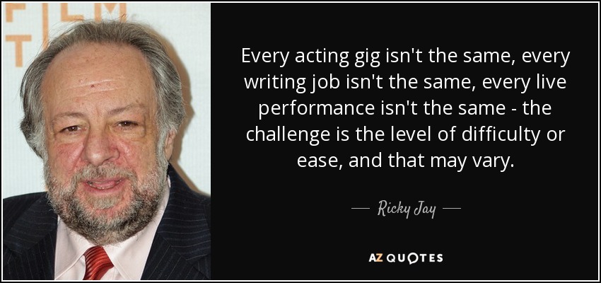 Every acting gig isn't the same, every writing job isn't the same, every live performance isn't the same - the challenge is the level of difficulty or ease, and that may vary. - Ricky Jay