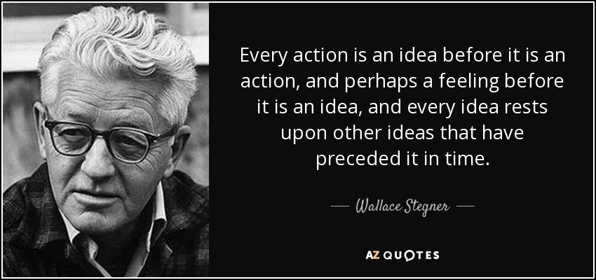 Every action is an idea before it is an action, and perhaps a feeling before it is an idea, and every idea rests upon other ideas that have preceded it in time. - Wallace Stegner