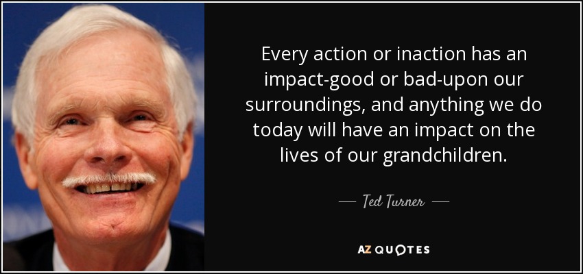 Every action or inaction has an impact-good or bad-upon our surroundings, and anything we do today will have an impact on the lives of our grandchildren. - Ted Turner