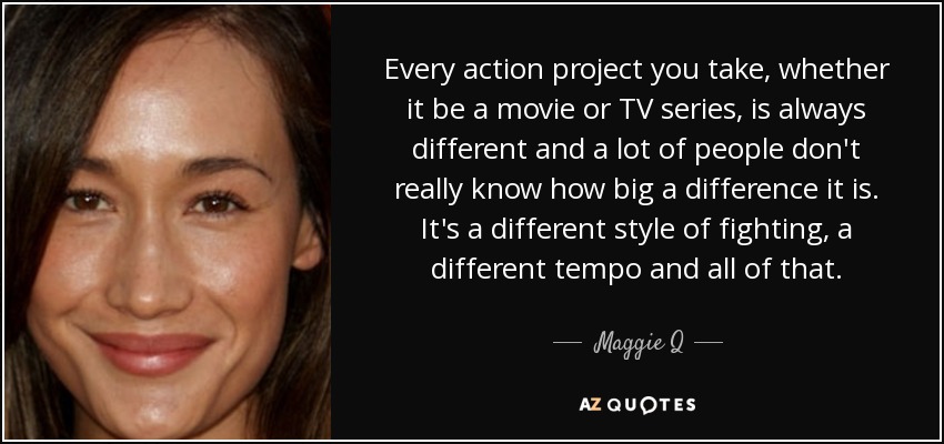 Every action project you take, whether it be a movie or TV series, is always different and a lot of people don't really know how big a difference it is. It's a different style of fighting, a different tempo and all of that. - Maggie Q
