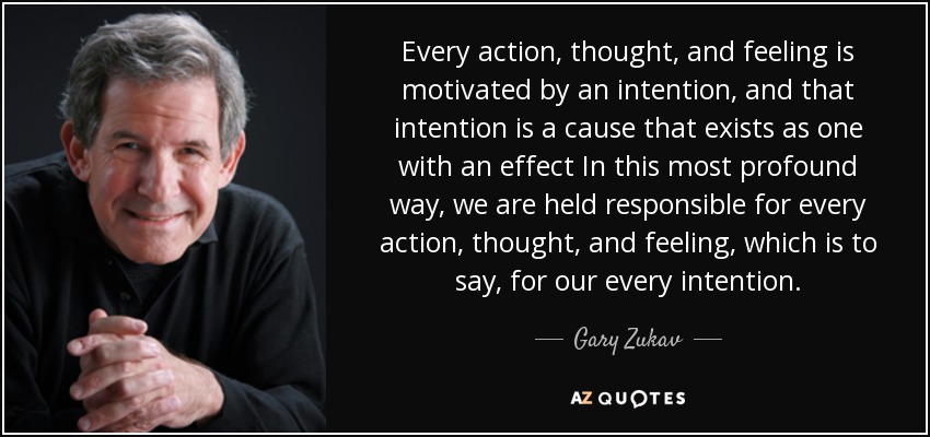 Every action, thought, and feeling is motivated by an intention, and that intention is a cause that exists as one with an effect In this most profound way, we are held responsible for every action, thought, and feeling, which is to say, for our every intention. - Gary Zukav