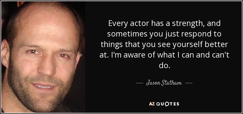 Every actor has a strength, and sometimes you just respond to things that you see yourself better at. I'm aware of what I can and can't do. - Jason Statham