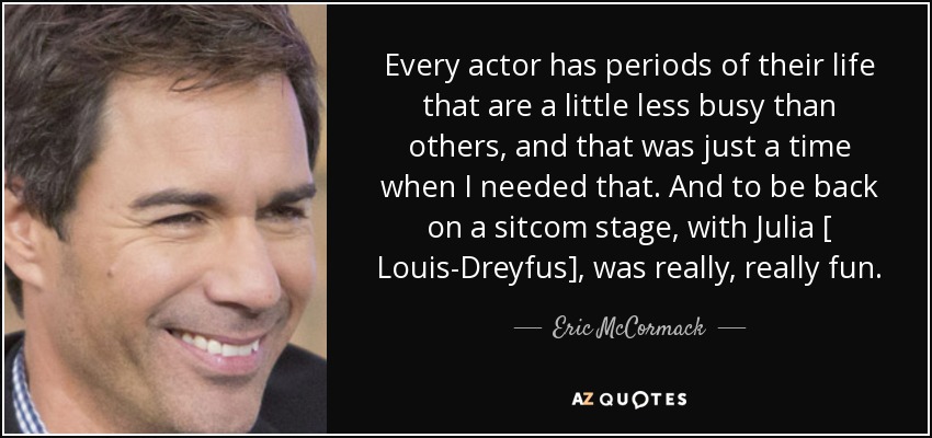 Every actor has periods of their life that are a little less busy than others, and that was just a time when I needed that. And to be back on a sitcom stage, with Julia [ Louis-Dreyfus], was really, really fun. - Eric McCormack