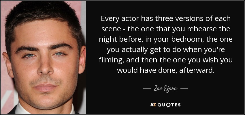 Every actor has three versions of each scene - the one that you rehearse the night before, in your bedroom, the one you actually get to do when you're filming, and then the one you wish you would have done, afterward. - Zac Efron