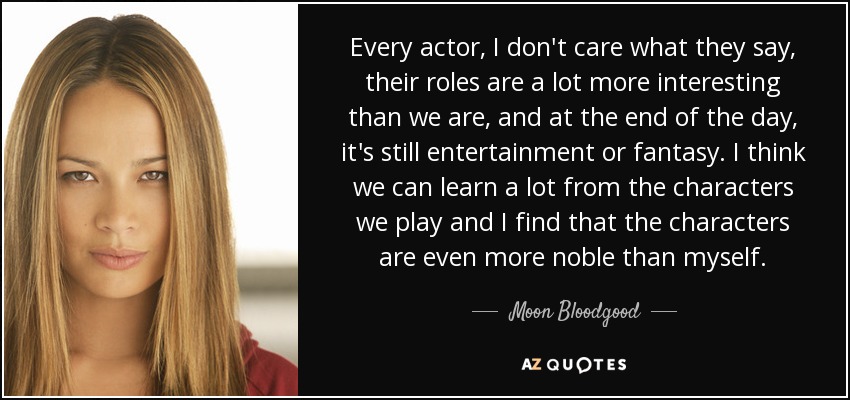 Every actor, I don't care what they say, their roles are a lot more interesting than we are, and at the end of the day, it's still entertainment or fantasy. I think we can learn a lot from the characters we play and I find that the characters are even more noble than myself. - Moon Bloodgood