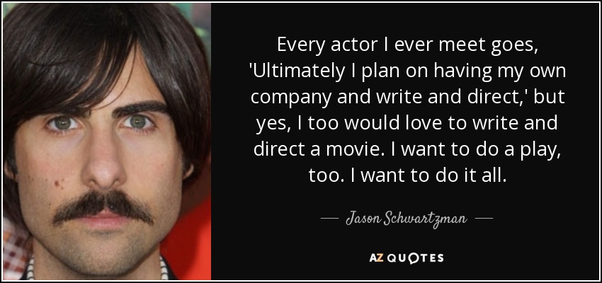 Every actor I ever meet goes, 'Ultimately I plan on having my own company and write and direct,' but yes, I too would love to write and direct a movie. I want to do a play, too. I want to do it all. - Jason Schwartzman
