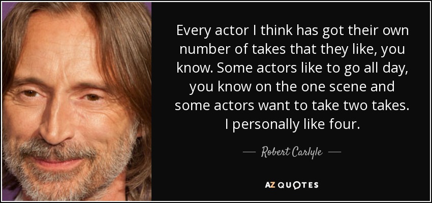 Every actor I think has got their own number of takes that they like, you know. Some actors like to go all day, you know on the one scene and some actors want to take two takes. I personally like four. - Robert Carlyle