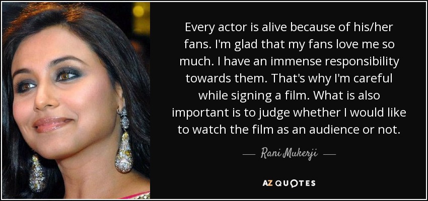 Every actor is alive because of his/her fans. I'm glad that my fans love me so much. I have an immense responsibility towards them. That's why I'm careful while signing a film. What is also important is to judge whether I would like to watch the film as an audience or not. - Rani Mukerji