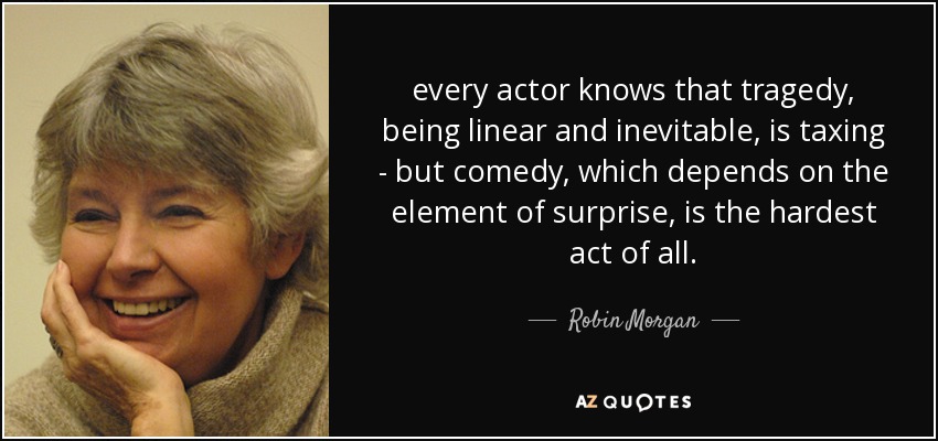 every actor knows that tragedy, being linear and inevitable, is taxing - but comedy, which depends on the element of surprise, is the hardest act of all. - Robin Morgan