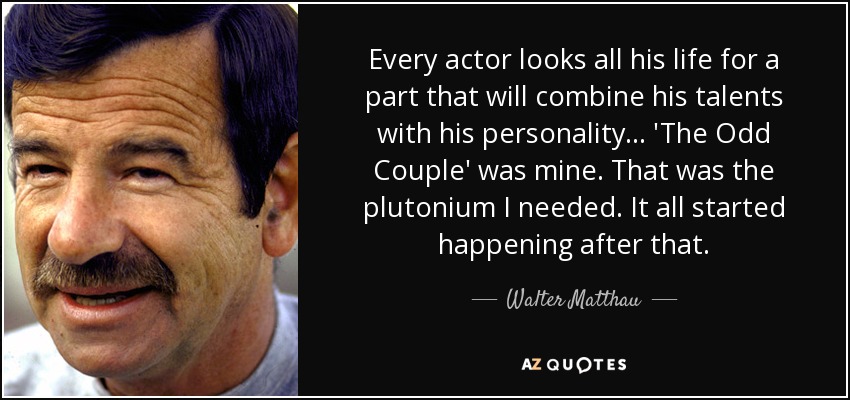 Every actor looks all his life for a part that will combine his talents with his personality... 'The Odd Couple' was mine. That was the plutonium I needed. It all started happening after that. - Walter Matthau