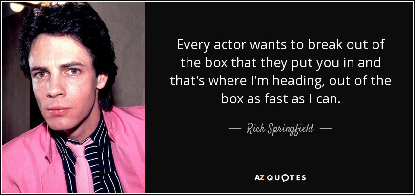 Every actor wants to break out of the box that they put you in and that's where I'm heading, out of the box as fast as I can. - Rick Springfield