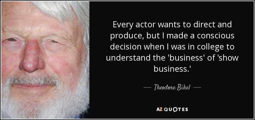 Every actor wants to direct and produce, but I made a conscious decision when I was in college to understand the 'business' of 'show business.' - Theodore Bikel