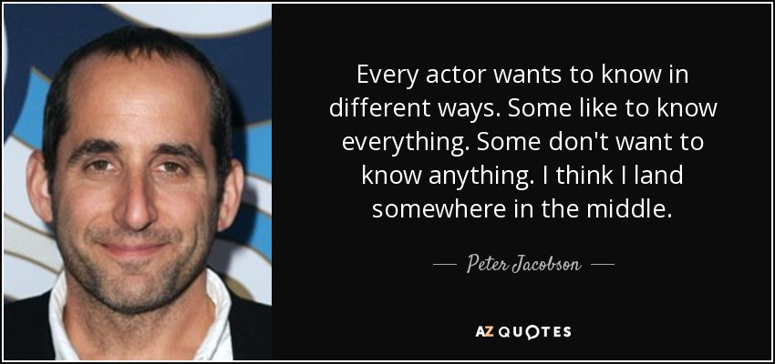 Every actor wants to know in different ways. Some like to know everything. Some don't want to know anything. I think I land somewhere in the middle. - Peter Jacobson