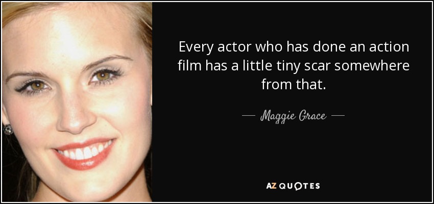 Every actor who has done an action film has a little tiny scar somewhere from that. - Maggie Grace