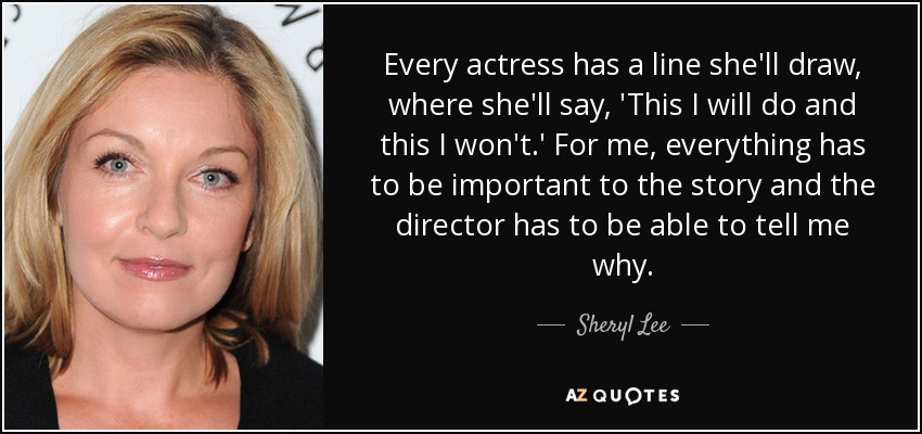 Every actress has a line she'll draw, where she'll say, 'This I will do and this I won't.' For me, everything has to be important to the story and the director has to be able to tell me why. - Sheryl Lee