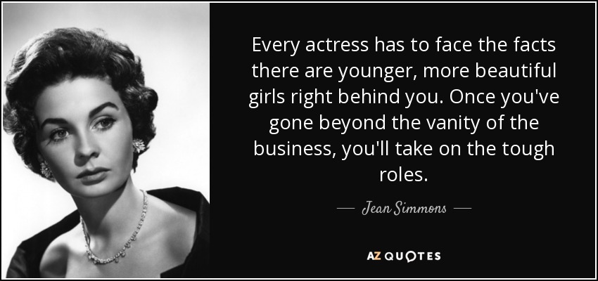 Every actress has to face the facts there are younger, more beautiful girls right behind you. Once you've gone beyond the vanity of the business, you'll take on the tough roles. - Jean Simmons