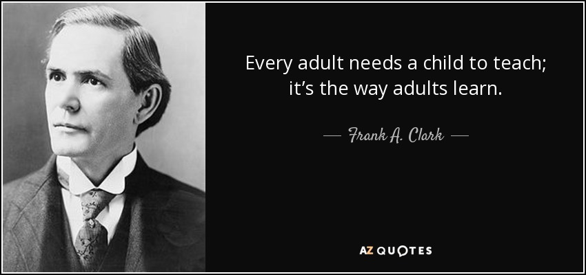 Every adult needs a child to teach; it’s the way adults learn. - Frank A. Clark