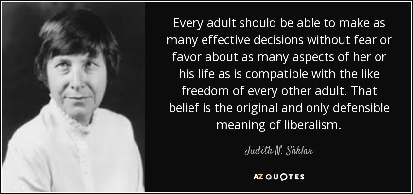 Every adult should be able to make as many effective decisions without fear or favor about as many aspects of her or his life as is compatible with the like freedom of every other adult. That belief is the original and only defensible meaning of liberalism. - Judith N. Shklar