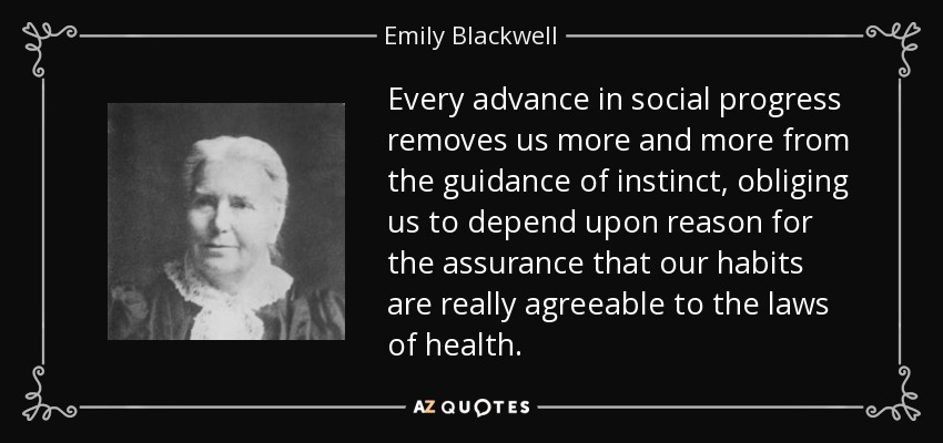 Every advance in social progress removes us more and more from the guidance of instinct, obliging us to depend upon reason for the assurance that our habits are really agreeable to the laws of health. - Emily Blackwell
