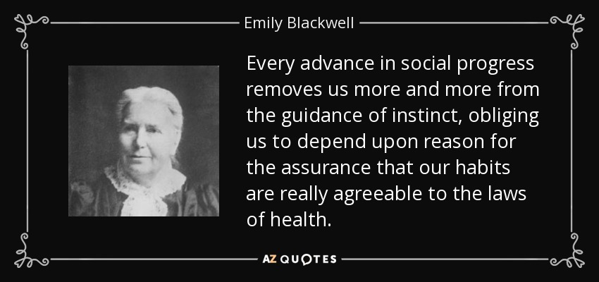 Every advance in social progress removes us more and more from the guidance of instinct, obliging us to depend upon reason for the assurance that our habits are really agreeable to the laws of health. - Emily Blackwell