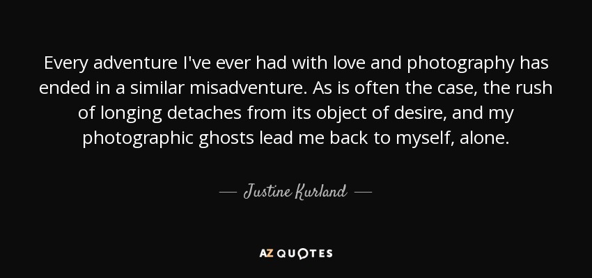Every adventure I've ever had with love and photography has ended in a similar misadventure. As is often the case, the rush of longing detaches from its object of desire, and my photographic ghosts lead me back to myself, alone. - Justine Kurland