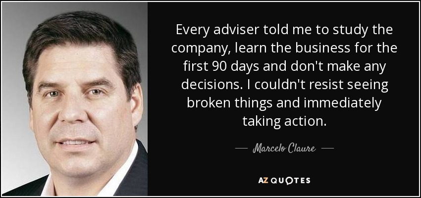 Every adviser told me to study the company, learn the business for the first 90 days and don't make any decisions. I couldn't resist seeing broken things and immediately taking action. - Marcelo Claure