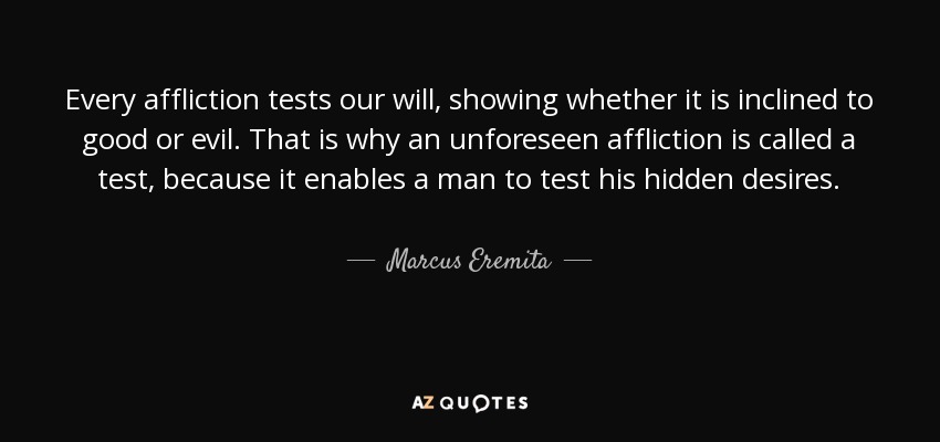 Every affliction tests our will, showing whether it is inclined to good or evil. That is why an unforeseen affliction is called a test, because it enables a man to test his hidden desires. - Marcus Eremita