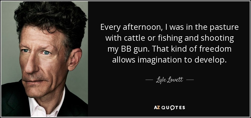 Every afternoon, I was in the pasture with cattle or fishing and shooting my BB gun. That kind of freedom allows imagination to develop. - Lyle Lovett