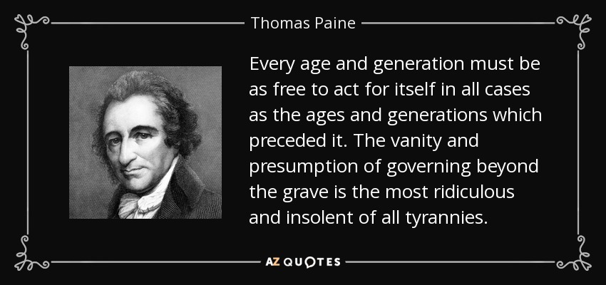 Every age and generation must be as free to act for itself in all cases as the ages and generations which preceded it. The vanity and presumption of governing beyond the grave is the most ridiculous and insolent of all tyrannies. - Thomas Paine