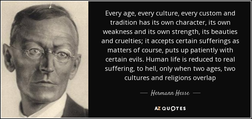 Every age, every culture, every custom and tradition has its own character, its own weakness and its own strength, its beauties and cruelties; it accepts certain sufferings as matters of course, puts up patiently with certain evils. Human life is reduced to real suffering, to hell, only when two ages, two cultures and religions overlap - Hermann Hesse