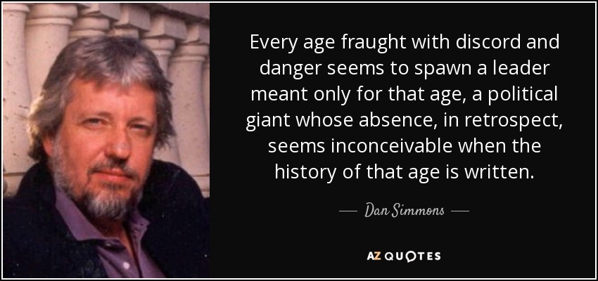 Every age fraught with discord and danger seems to spawn a leader meant only for that age, a political giant whose absence, in retrospect, seems inconceivable when the history of that age is written. - Dan Simmons
