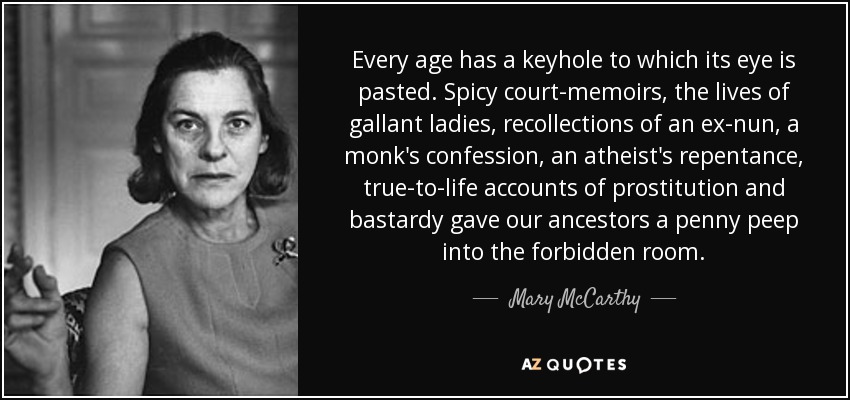 Every age has a keyhole to which its eye is pasted. Spicy court-memoirs, the lives of gallant ladies, recollections of an ex-nun, a monk's confession, an atheist's repentance, true-to-life accounts of prostitution and bastardy gave our ancestors a penny peep into the forbidden room. - Mary McCarthy