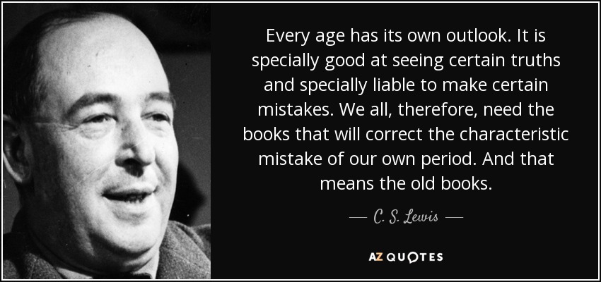 Every age has its own outlook. It is specially good at seeing certain truths and specially liable to make certain mistakes. We all, therefore, need the books that will correct the characteristic mistake of our own period. And that means the old books. - C. S. Lewis