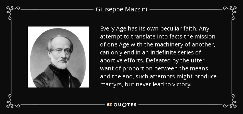Every Age has its own peculiar faith. Any attempt to translate into facts the mission of one Age with the machinery of another, can only end in an indefinite series of abortive efforts. Defeated by the utter want of proportion between the means and the end, such attempts might produce martyrs, but never lead to victory. - Giuseppe Mazzini