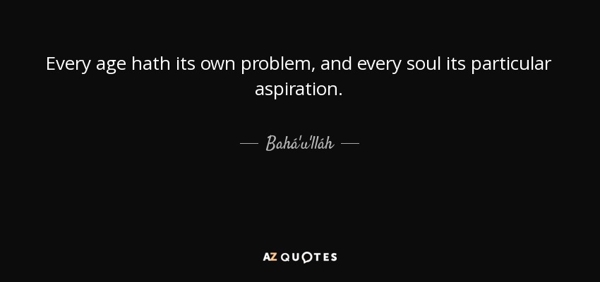 Every age hath its own problem, and every soul its particular aspiration. - Bahá'u'lláh